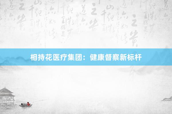 相持花医疗集团：健康督察新标杆