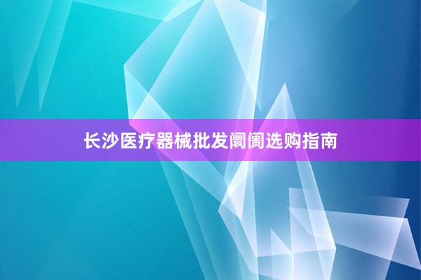 长沙医疗器械批发阛阓选购指南